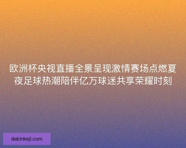 欧洲杯央视直播全景呈现激情赛场点燃夏夜足球热潮陪伴亿万球迷共享荣耀时刻