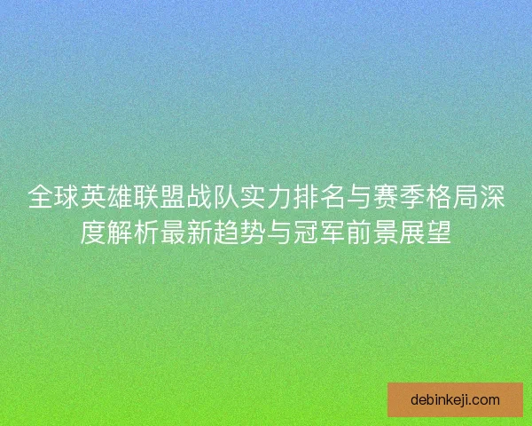 全球英雄联盟战队实力排名与赛季格局深度解析最新趋势与冠军前景展望