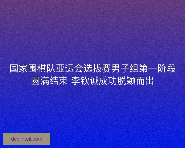 国家围棋队亚运会选拔赛男子组第一阶段圆满结束 李钦诚成功脱颖而出