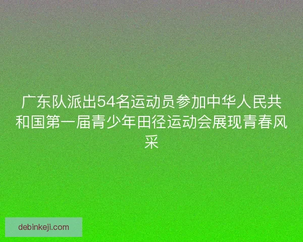 广东队派出54名运动员参加中华人民共和国第一届青少年田径运动会展现青春风采